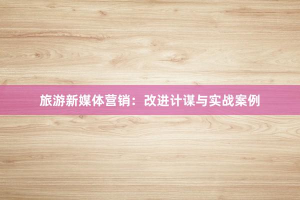 旅游新媒体营销：改进计谋与实战案例